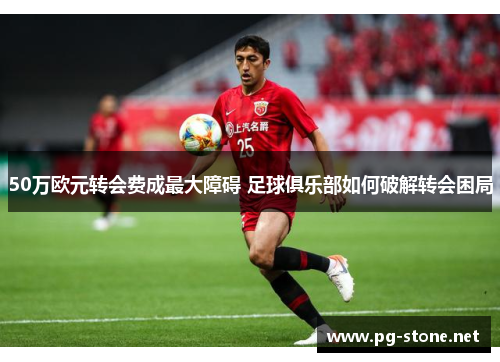 50万欧元转会费成最大障碍 足球俱乐部如何破解转会困局