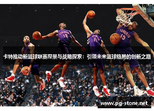 卡特推动新篮球联赛愿景与战略探索：引领未来篮球格局的创新之路
