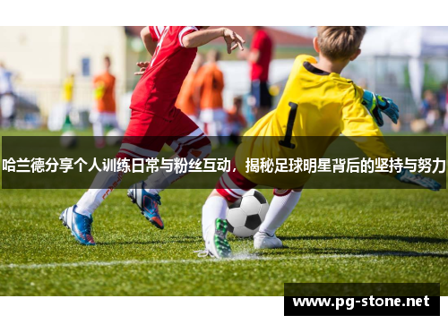 哈兰德分享个人训练日常与粉丝互动，揭秘足球明星背后的坚持与努力