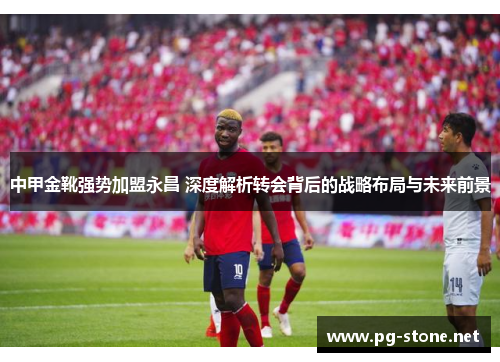 中甲金靴强势加盟永昌 深度解析转会背后的战略布局与未来前景