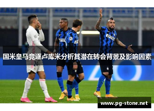 国米皇马竞逐卢库米分析其潜在转会背景及影响因素