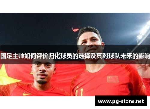 国足主帅如何评价归化球员的选择及其对球队未来的影响