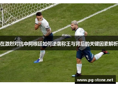 在激烈对抗中阿根廷如何逆袭称王与背后的关键因素解析