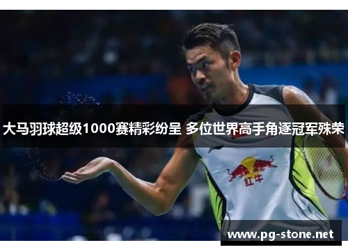 大马羽球超级1000赛精彩纷呈 多位世界高手角逐冠军殊荣